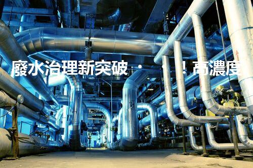 廢水治理新突破！高濃度廢水問題迎來終極解決方案？